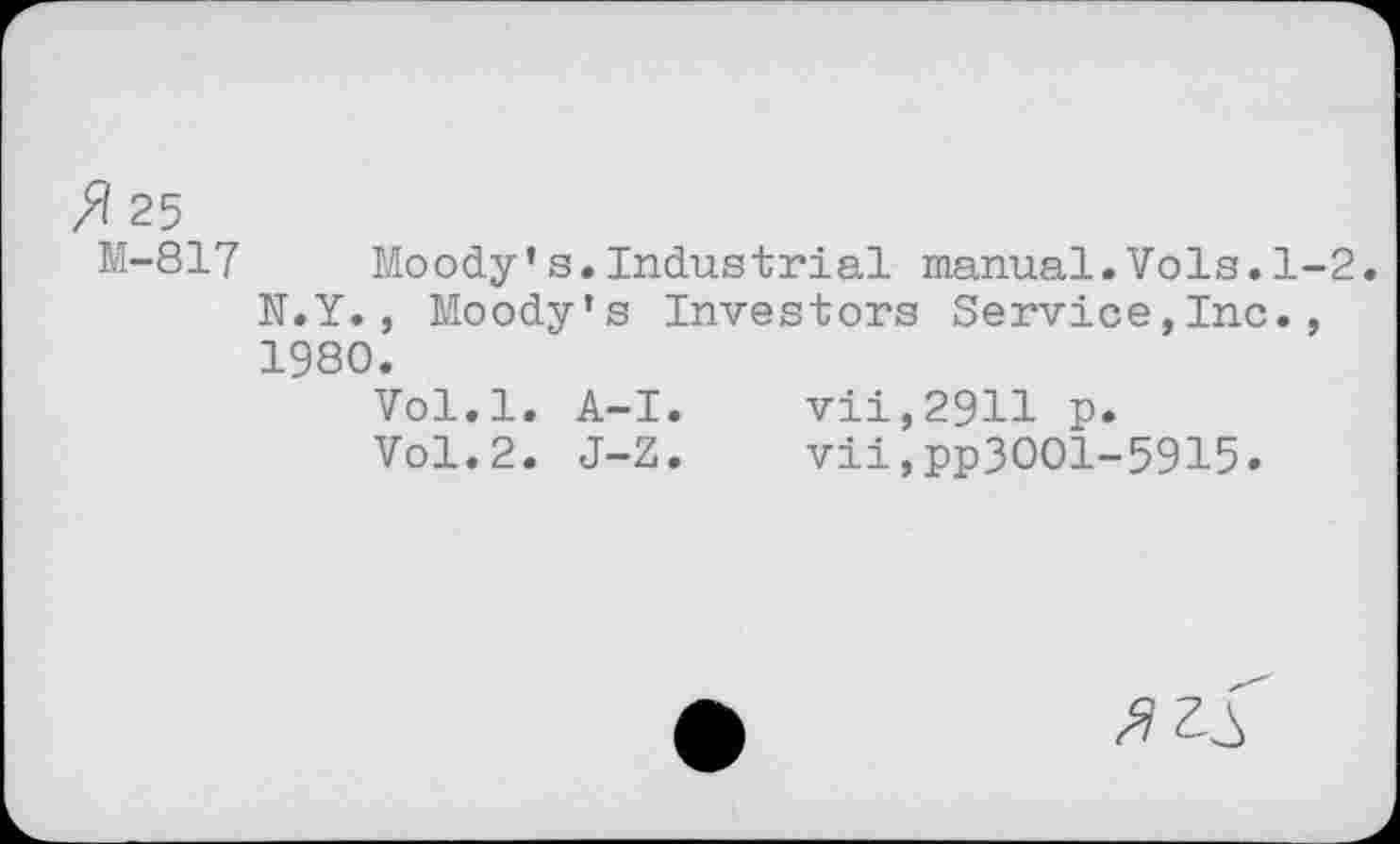 ﻿25 M-817
Moody's.Industrial manual.Vols.1-2. N.Y., Moody's Investors Service,Inc., 1980.
Vol.l. A-I.	vii,29H p.
Vol.2. J-Z.	vii,pp3OOl-5915.
